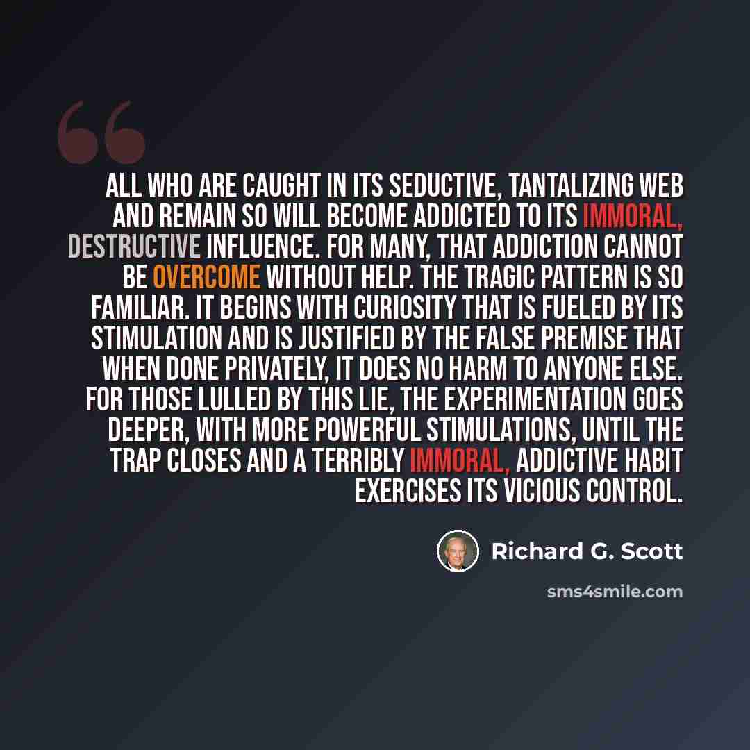 “All who are caught in its seductive, tantalizing web and remain so will become addicted to its immoral, destructive influence. For many, that addiction cannot be overcome without help. The tragic pattern is so familiar. It begins with curiosity that is fueled by its stimulation and is justified by…” quote by Richard G. Scott