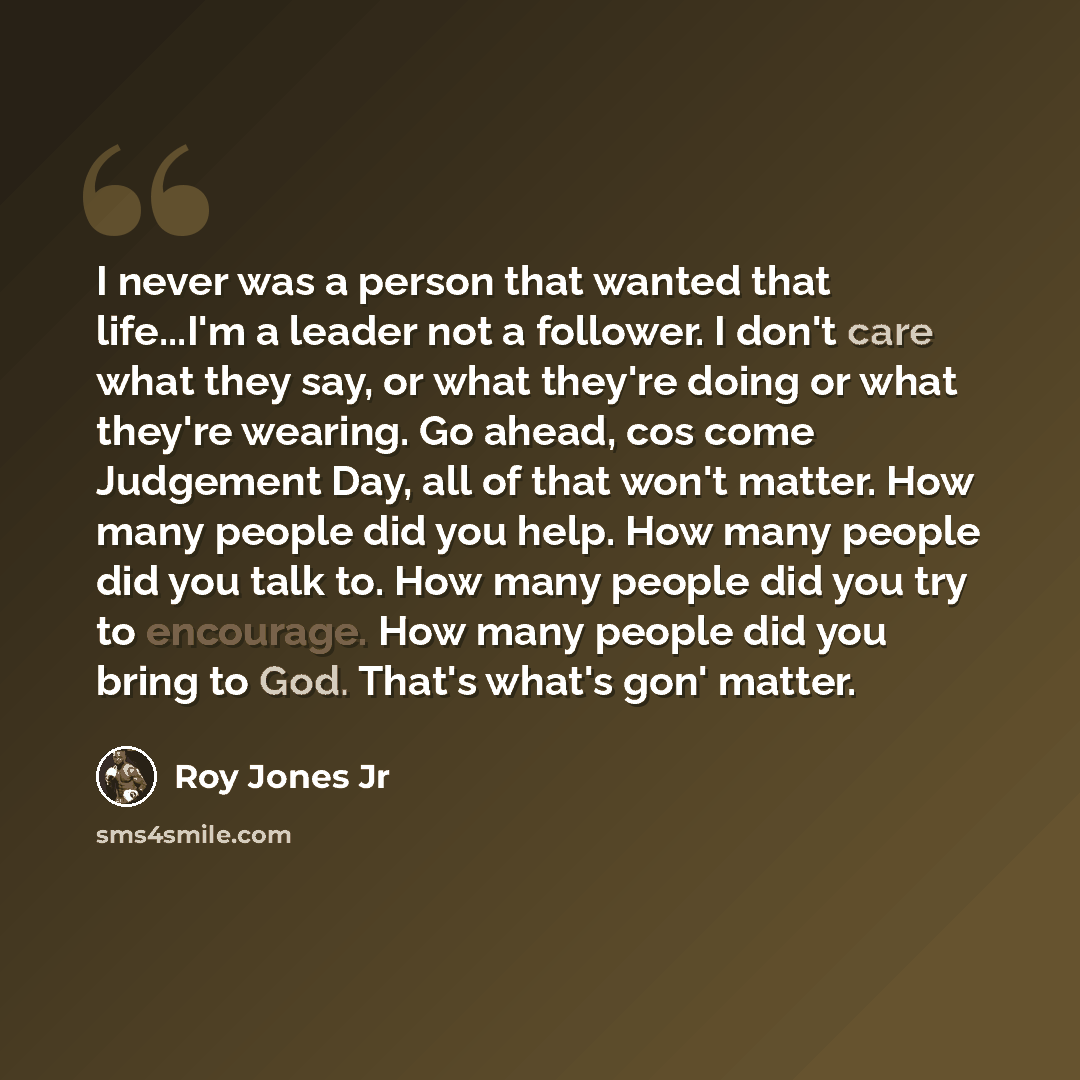 “I never was a person that wanted that life...I'm a leader not a follower. I don't care what they say, or what they're doing or what they're wearing. Go ahead, cos come Judgement Day, all of that won't matter. How many people did you help. How many people did you talk to. How many people did you…” quote by Roy Jones Jr