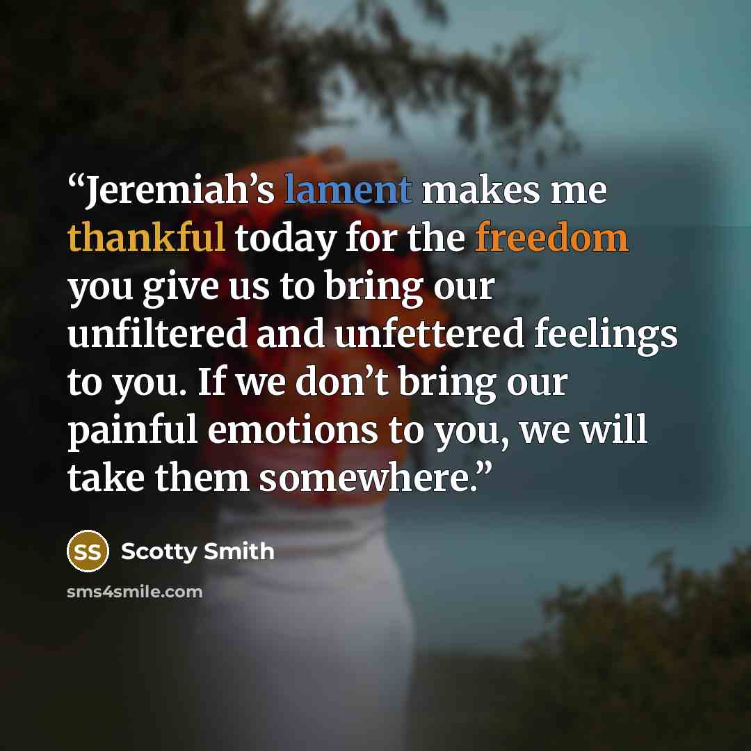 “Jeremiah’s lament makes me thankful today for the freedom you give us to bring our unfiltered and unfettered feelings to you. If we don’t bring our painful emotions to you, we will take them somewhere.” quote by Scotty Smith