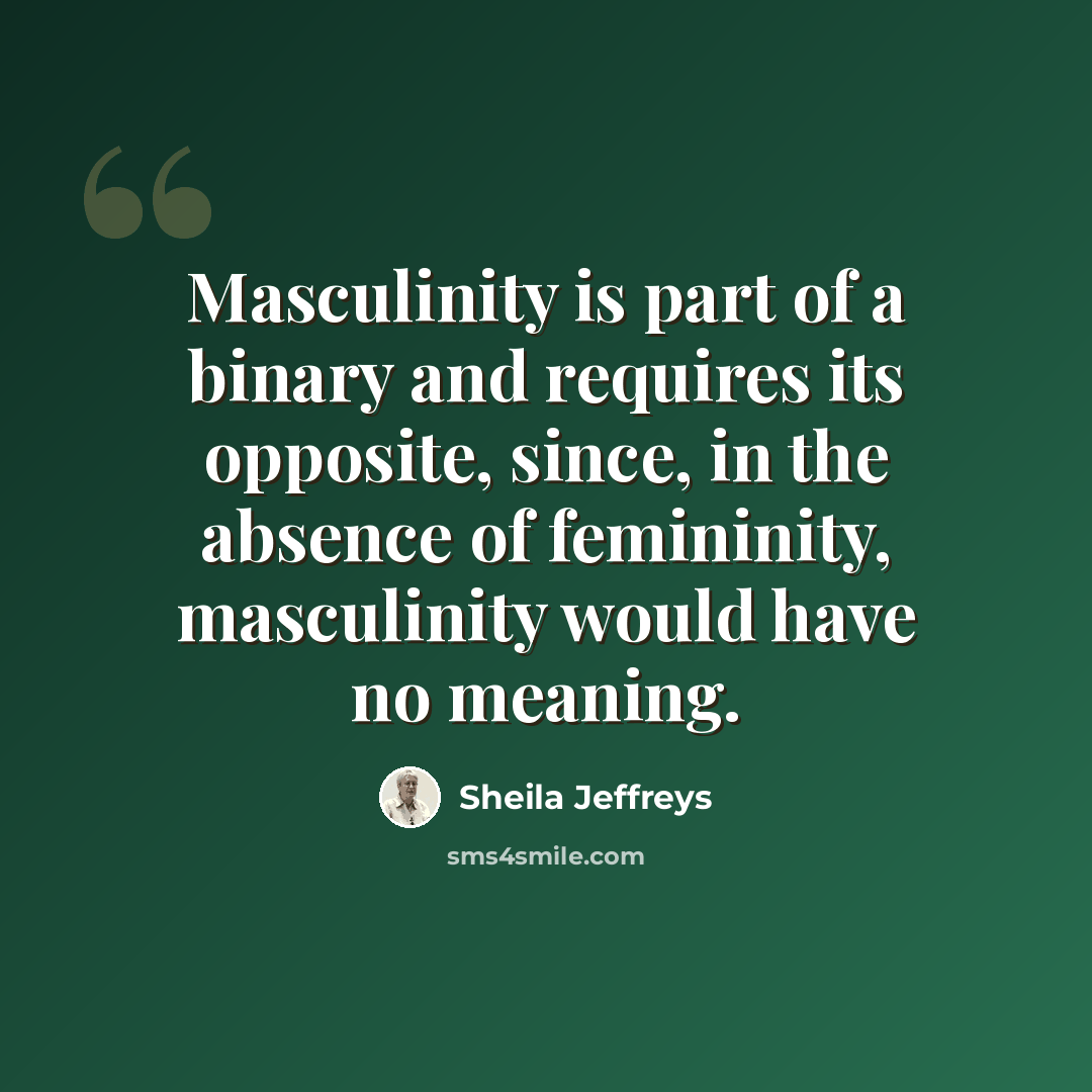 “Masculinity is part of a binary and requires its opposite, since, in the absence of femininity, masculinity would have no meaning.” quote by Sheila Jeffreys