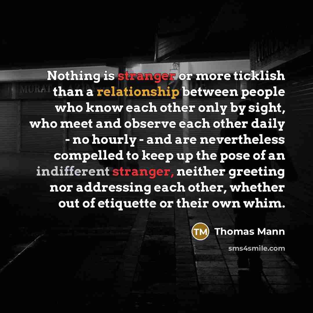 “Nothing is stranger or more ticklish than a relationship between people who know each other only by sight, who meet and observe each other daily - no hourly - and are nevertheless compelled to keep up the pose of an indifferent stranger, neither greeting nor addressing each other, whether out of…” quote by Thomas Mann