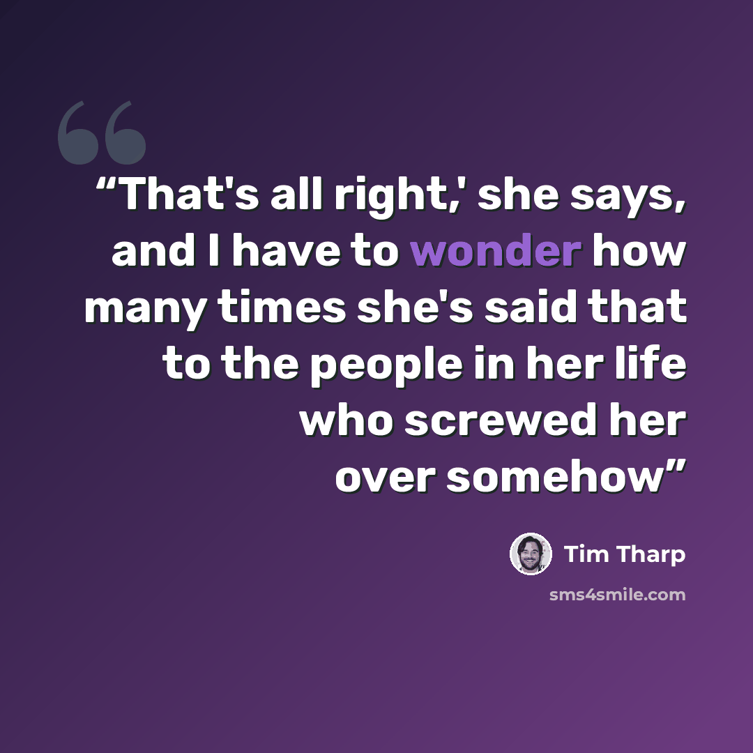 “That's all right,' she says, and I have to wonder how many times she's said that to the people in her life who screwed her over somehow” quote by Tim Tharp