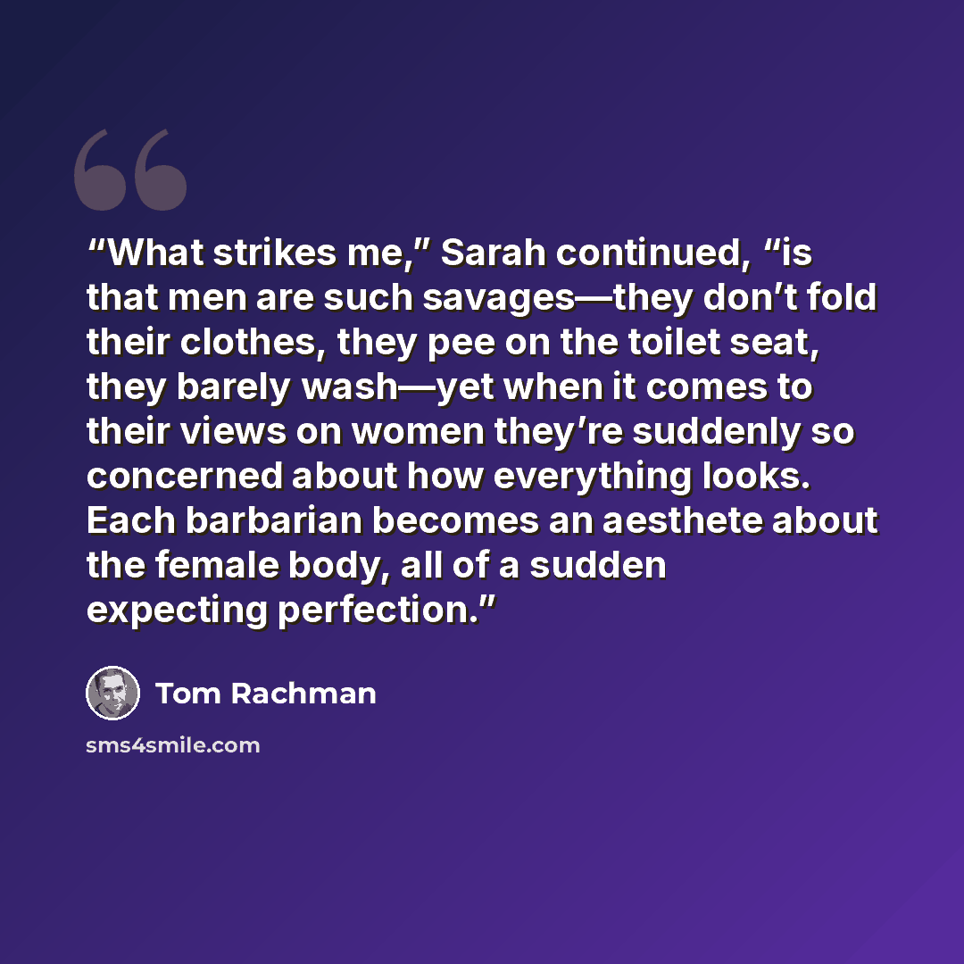 “What strikes me,” Sarah continued, “is that men are such savages—they don’t fold their clothes, they pee on the toilet seat, they barely wash—yet when it comes to their views on women they’re suddenly so concerned about how everything looks. Each barbarian becomes an aesthete about the female…” quote by Tom Rachman