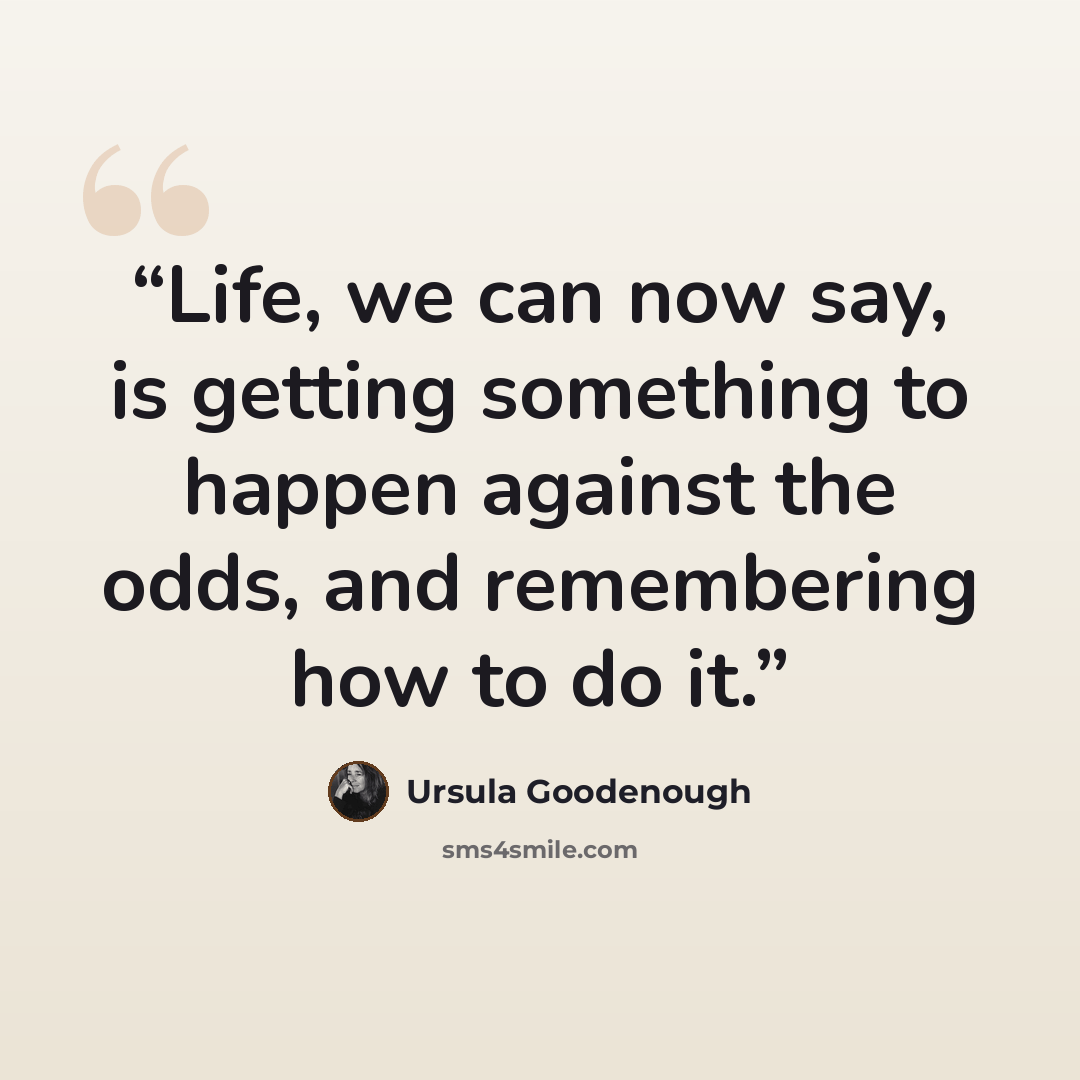“Life, we can now say, is getting something to happen against the odds, and remembering how to do it.” quote by Ursula Goodenough