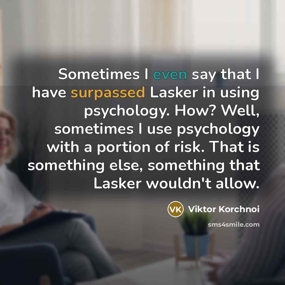 “Sometimes I even say that I have surpassed Lasker in using psychology. How? Well, sometimes I use psychology with a portion of risk. That is something else, something that Lasker wouldn't allow.” quote by Viktor Korchnoi