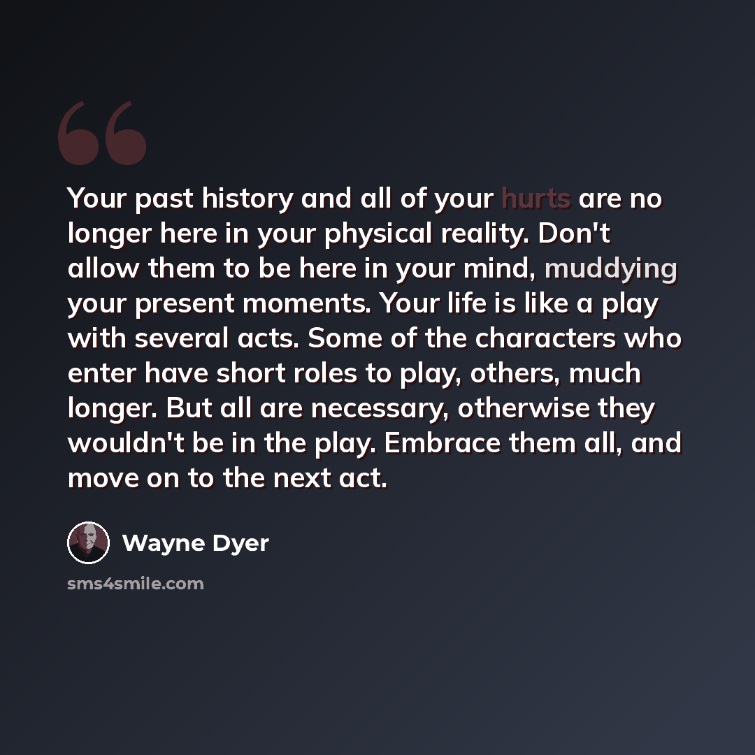“Your past history and all of your hurts are no longer here in your physical reality. Don't allow them to be here in your mind, muddying your present moments. Your life is like a play with several acts. Some of the characters who enter have short roles to play, others, much longer. But all are…” quote by Wayne Dyer