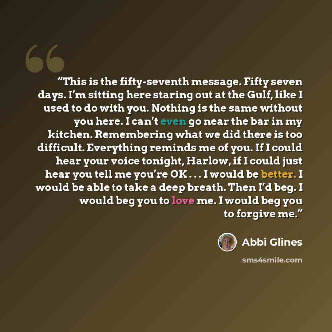 “This is the fifty-seventh message. Fifty seven days. I’m sitting here staring out at the Gulf, like I used to do with you. Nothing is the same without you here. I can’t even go near the bar in my kitchen. Remembering what we did there is too difficult. Everything reminds me of you. If I could hear…” quote by Abbi Glines