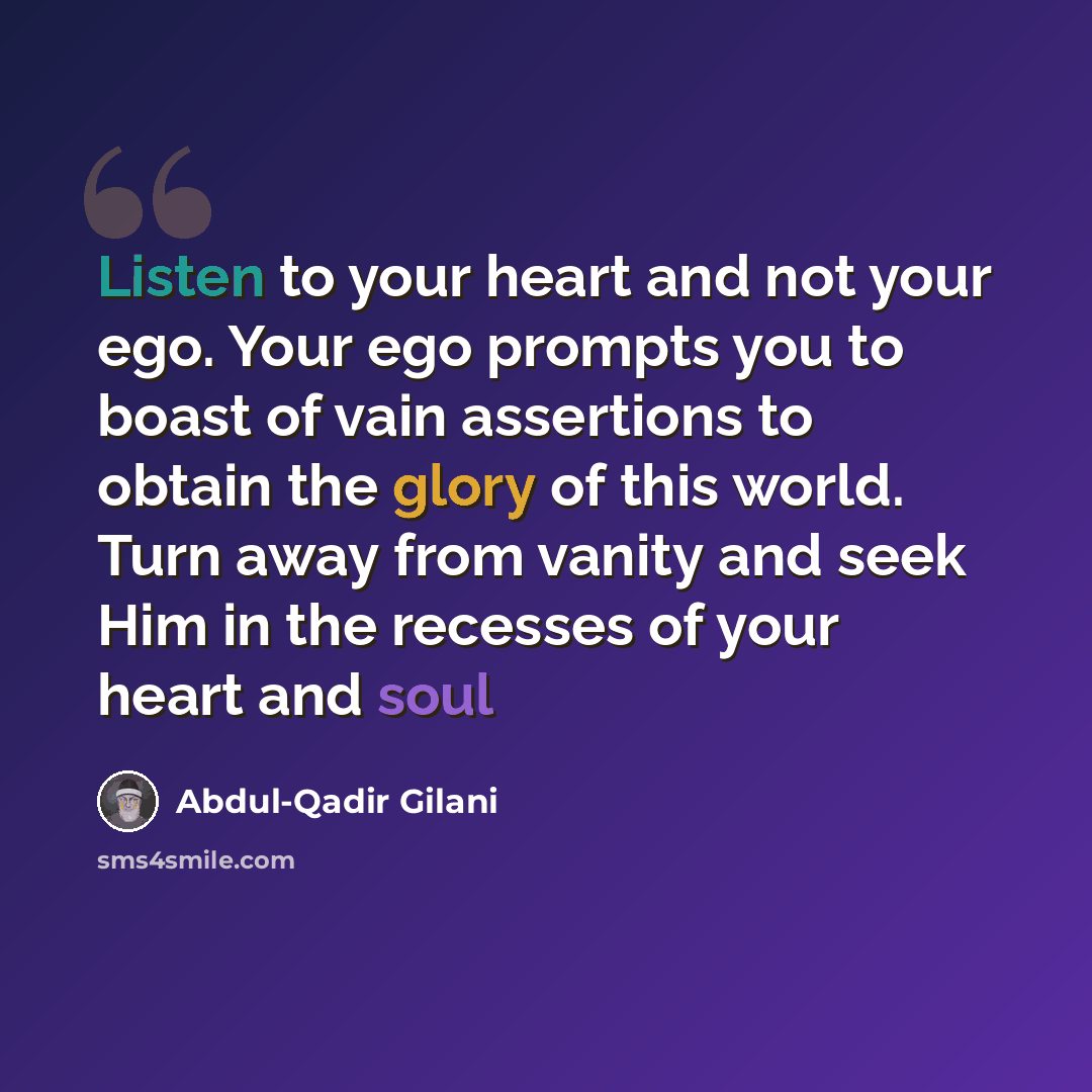 “Listen to your heart and not your ego. Your ego prompts you to boast of vain assertions to obtain the glory of this world. Turn away from vanity and seek Him in the recesses of your heart and soul” quote by Abdul-Qadir Gilani