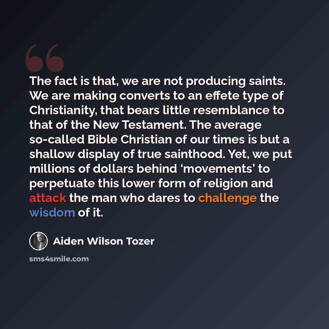 “The fact is that, we are not producing saints. We are making converts to an effete type of Christianity, that bears little resemblance to that of the New Testament. The average so-called Bible Christian of our times is but a shallow display of true sainthood. Yet, we put millions of dollars behind…” quote by Aiden Wilson Tozer