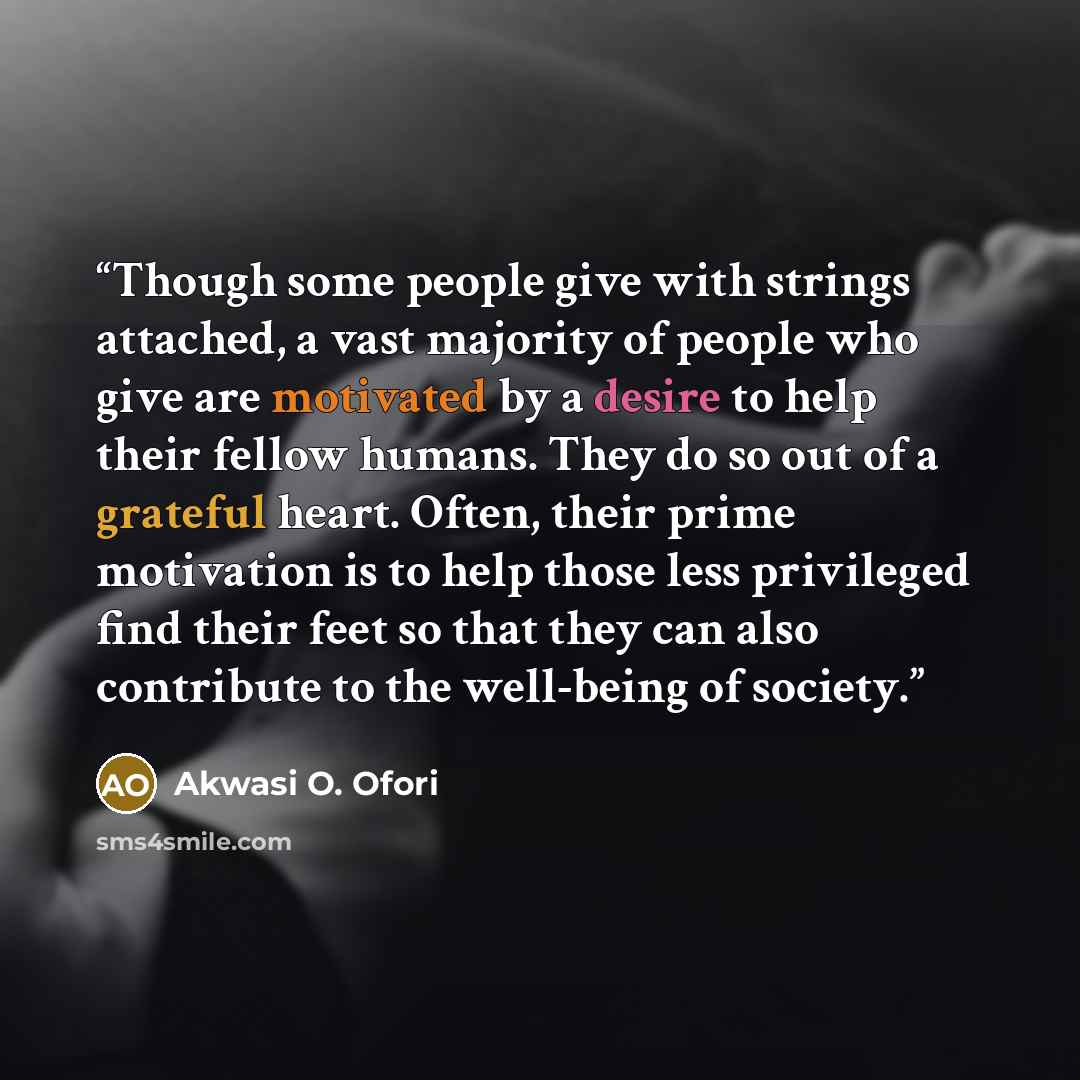 “Though some people give with strings attached, a vast majority of people who give are motivated by a desire to help their fellow humans. They do so out of a grateful heart. Often, their prime motivation is to help those less privileged find their feet so that they can also contribute to the…” quote by Akwasi O. Ofori