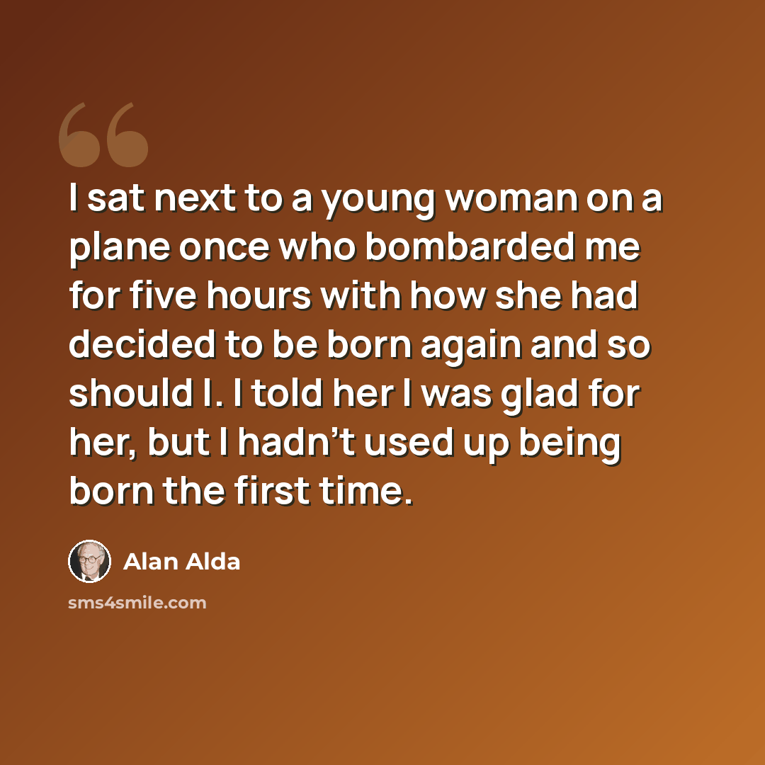 “I sat next to a young woman on a plane once who bombarded me for five hours with how she had decided to be born again and so should I. I told her I was glad for her, but I hadn't used up being born the first time.” quote by Alan Alda