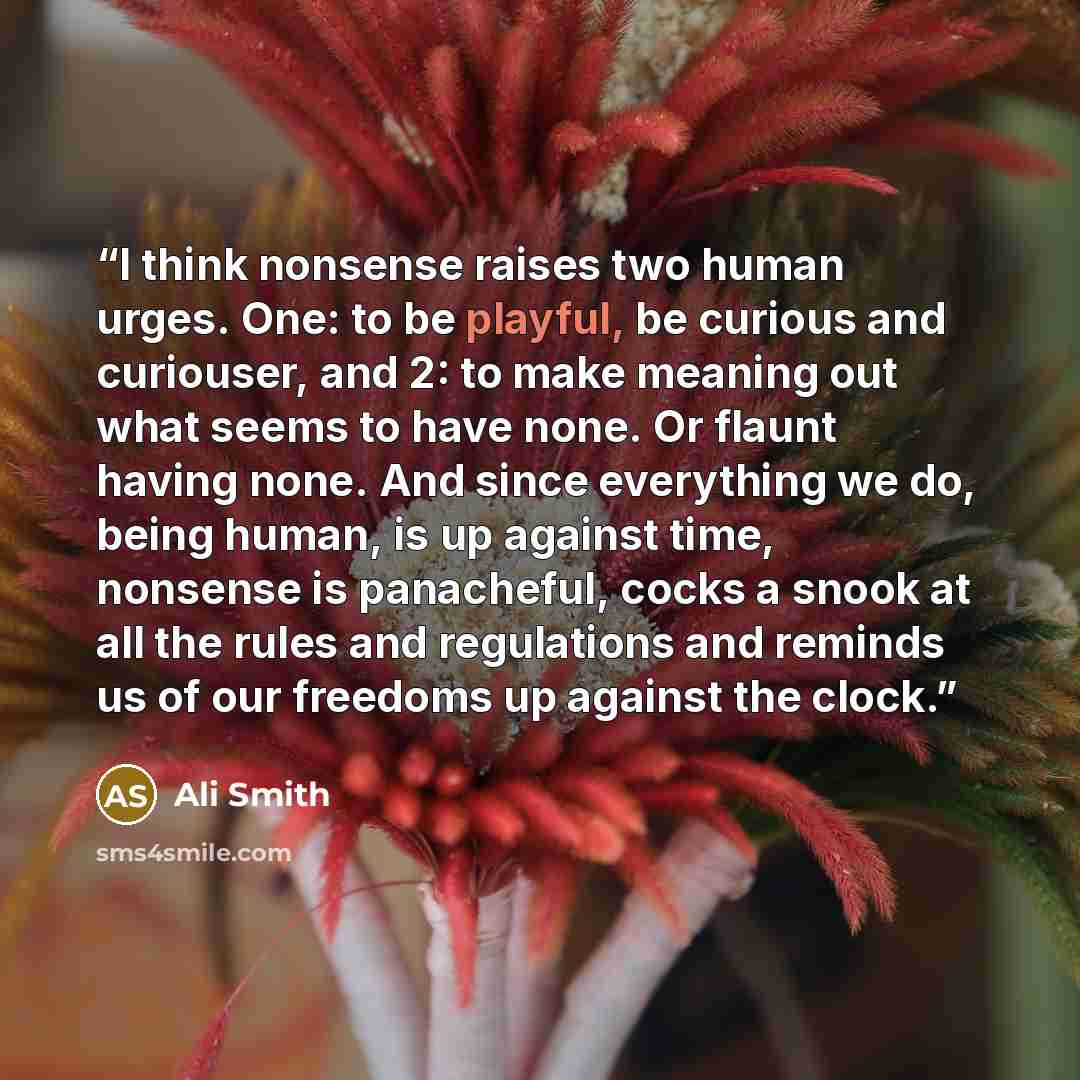 “I think nonsense raises two human urges. One: to be playful, be curious and curiouser, and 2: to make meaning out what seems to have none. Or flaunt having none. And since everything we do, being human, is up against time, nonsense is panacheful, cocks a snook at all the rules and regulations and…” quote by Ali Smith
