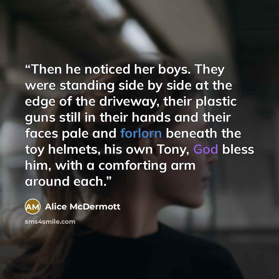“Then he noticed her boys. They were standing side by side at the edge of the driveway, their plastic guns still in their hands and their faces pale and forlorn beneath the toy helmets, his own Tony, God bless him, with a comforting arm around each.” quote by Alice McDermott