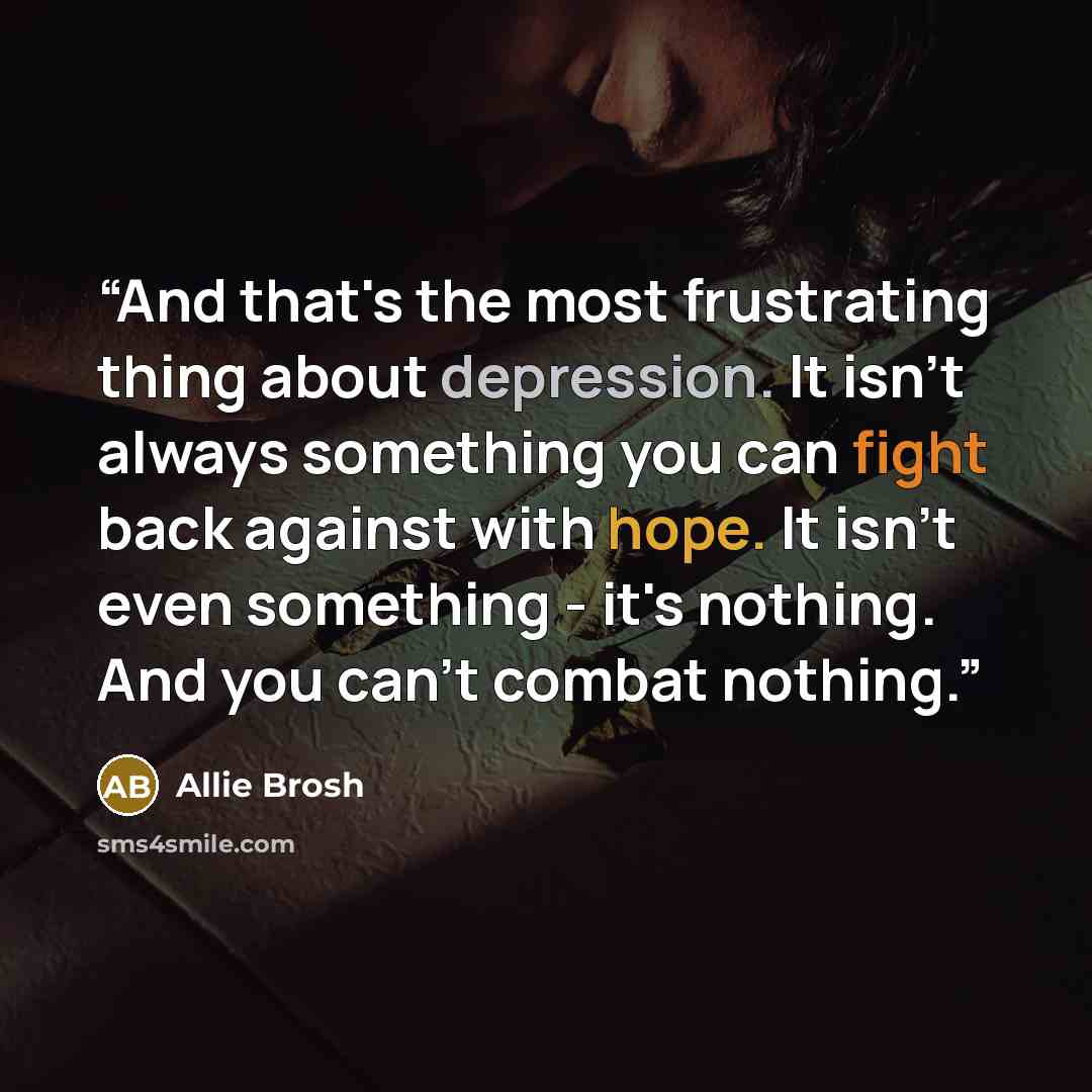 “And that's the most frustrating thing about depression. It isn't always something you can fight back against with hope. It isn't even something - it's nothing. And you can't combat nothing.” quote by Allie Brosh
