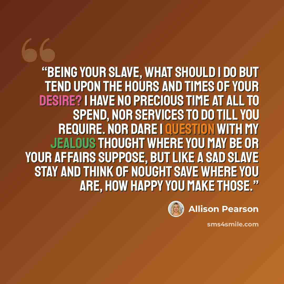“Being your slave, what should I do but tend Upon the hours and times of your desire? I have no precious time at all to spend, Nor services to do till you require. Nor dare I question with my jealous thought Where you may be or your affairs suppose, But like a sad slave stay and think of nought…” quote by Allison Pearson