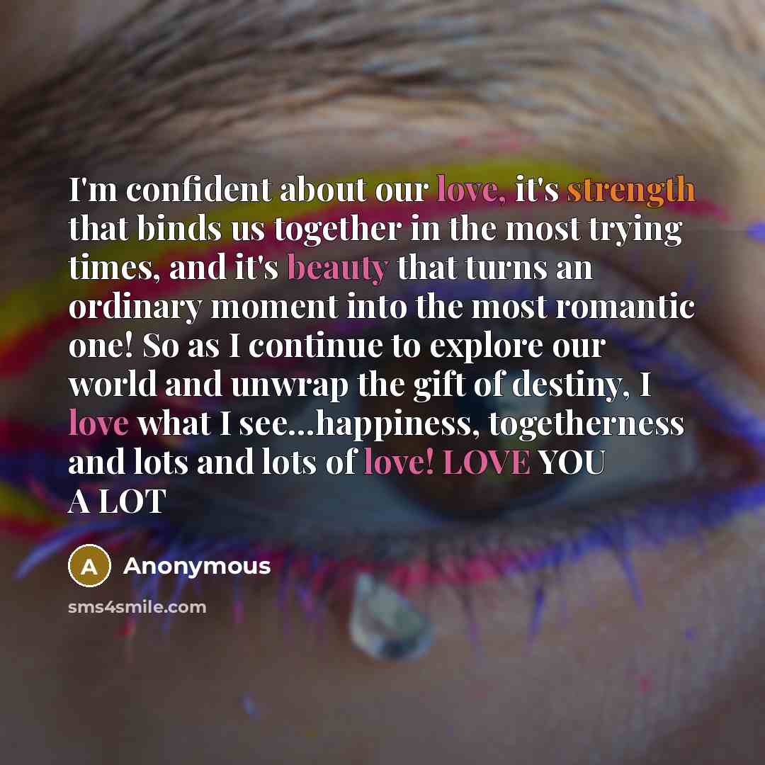 “I'm confident about our love, it's strength that binds us together in the most trying times, and it's beauty that turns an ordinary moment into the most romantic one! So as I continue to explore our world and unwrap the gift of destiny, I love what I see…happiness, togetherness and lots and lots…” quote by Anonymous