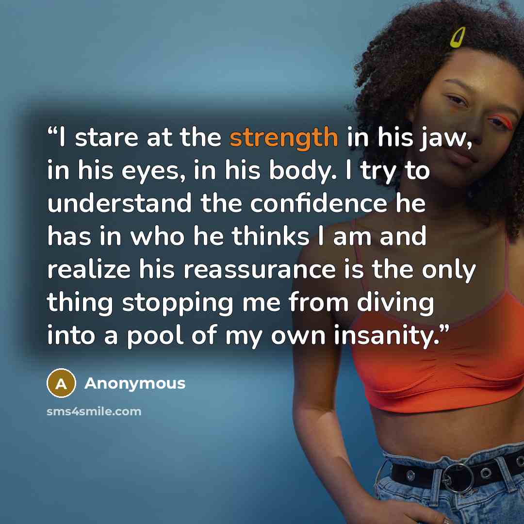 “I stare at the strength in his jaw, in his eyes, in his body. I try to understand the confidence he has in who he thinks I am and realize his reassurance is the only thing stopping me from diving into a pool of my own insanity.” quote by Anonymous