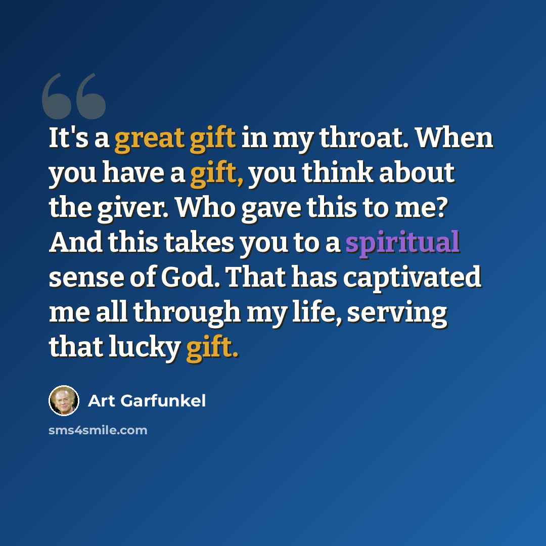 “It's a great gift in my throat. When you have a gift, you think about the giver. Who gave this to me? And this takes you to a spiritual sense of God. That has captivated me all through my life, serving that lucky gift.” quote by Art Garfunkel