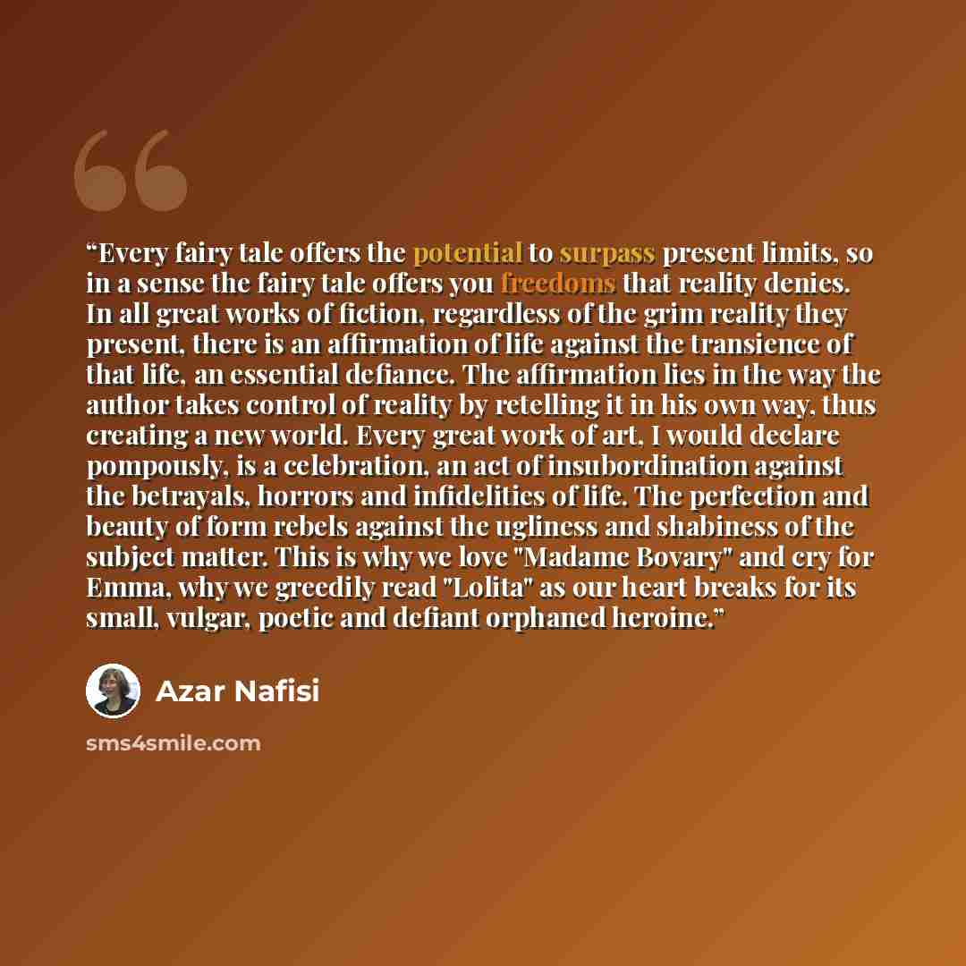 “Every fairy tale offers the potential to surpass present limits, so in a sense the fairy tale offers you freedoms that reality denies. In all great works of fiction, regardless of the grim reality they present, there is an affirmation of life against the transience of that life, an essential…” quote by Azar Nafisi
