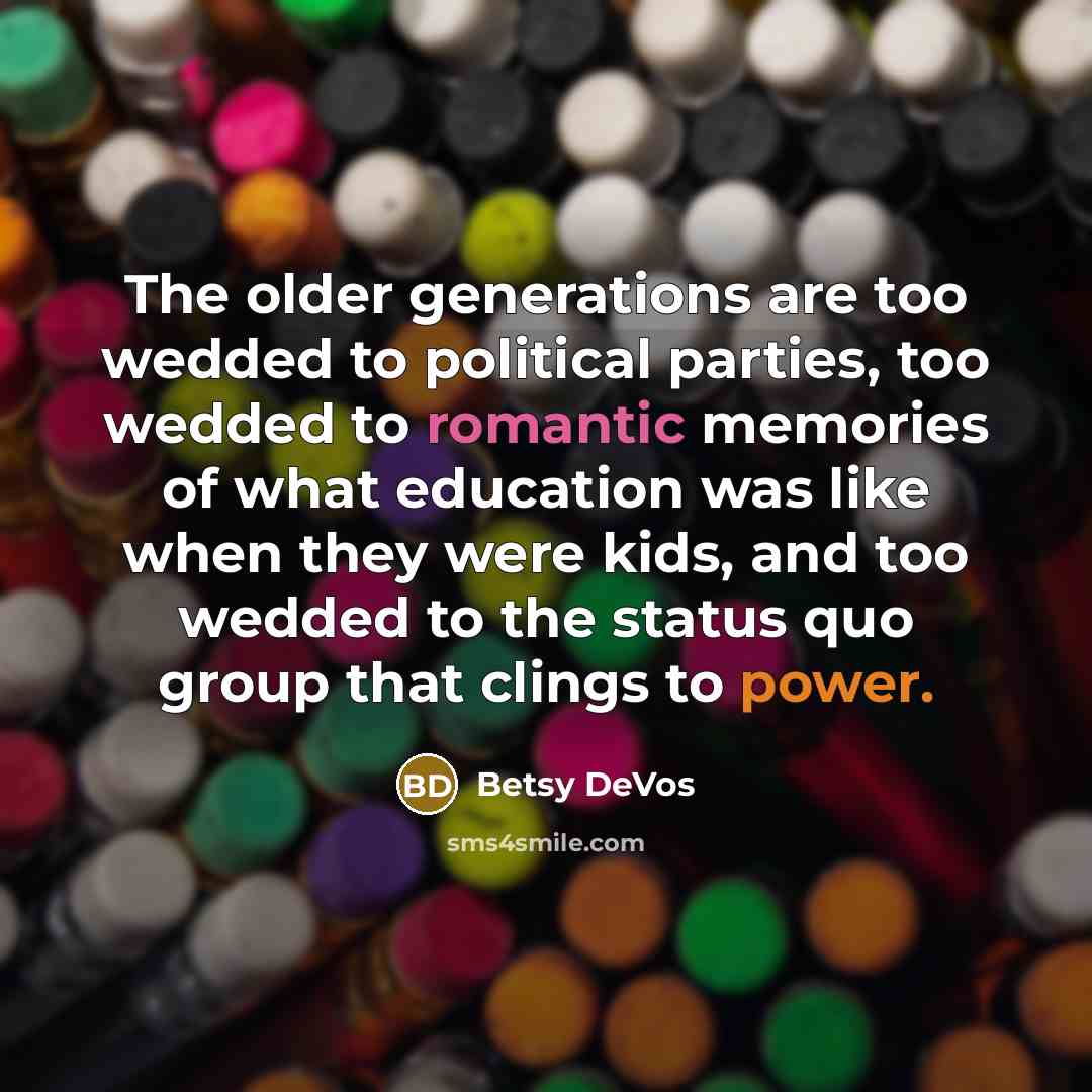 “The older generations are too wedded to political parties, too wedded to romantic memories of what education was like when they were kids, and too wedded to the status quo group that clings to power.” quote by Betsy DeVos