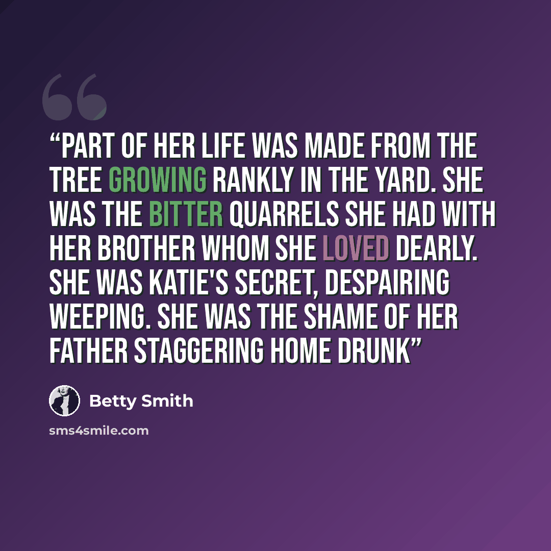 “Part of her life was made from the tree growing rankly in the yard. She was the bitter quarrels she had with her brother whom she loved dearly. She was Katie's secret, despairing weeping. She was the shame of her father staggering home drunk” quote by Betty Smith