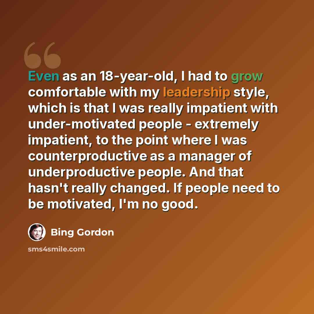 “Even as an 18-year-old, I had to grow comfortable with my leadership style, which is that I was really impatient with under-motivated people - extremely impatient, to the point where I was counterproductive as a manager of underproductive people. And that hasn't really changed. If people need to…” quote by Bing Gordon