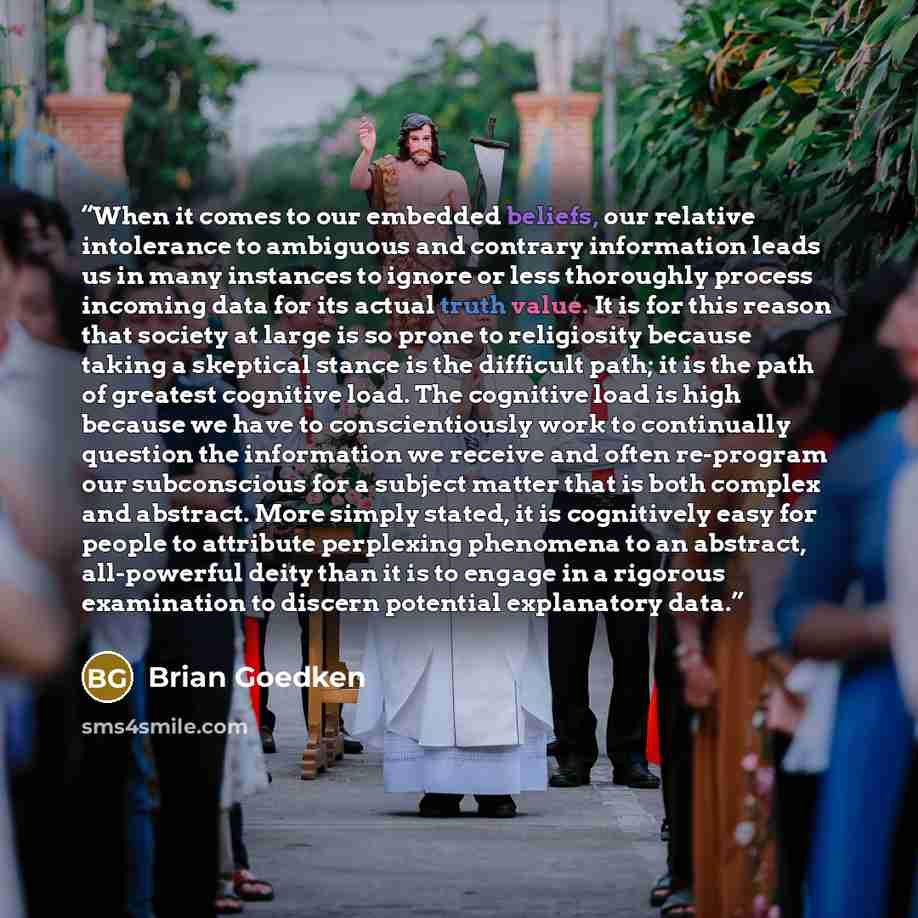 “When it comes to our embedded beliefs, our relative intolerance to ambiguous and contrary information leads us in many instances to ignore or less thoroughly process incoming data for its actual truth value. It is for this reason that society at large is so prone to religiosity because taking a…” quote by Brian Goedken