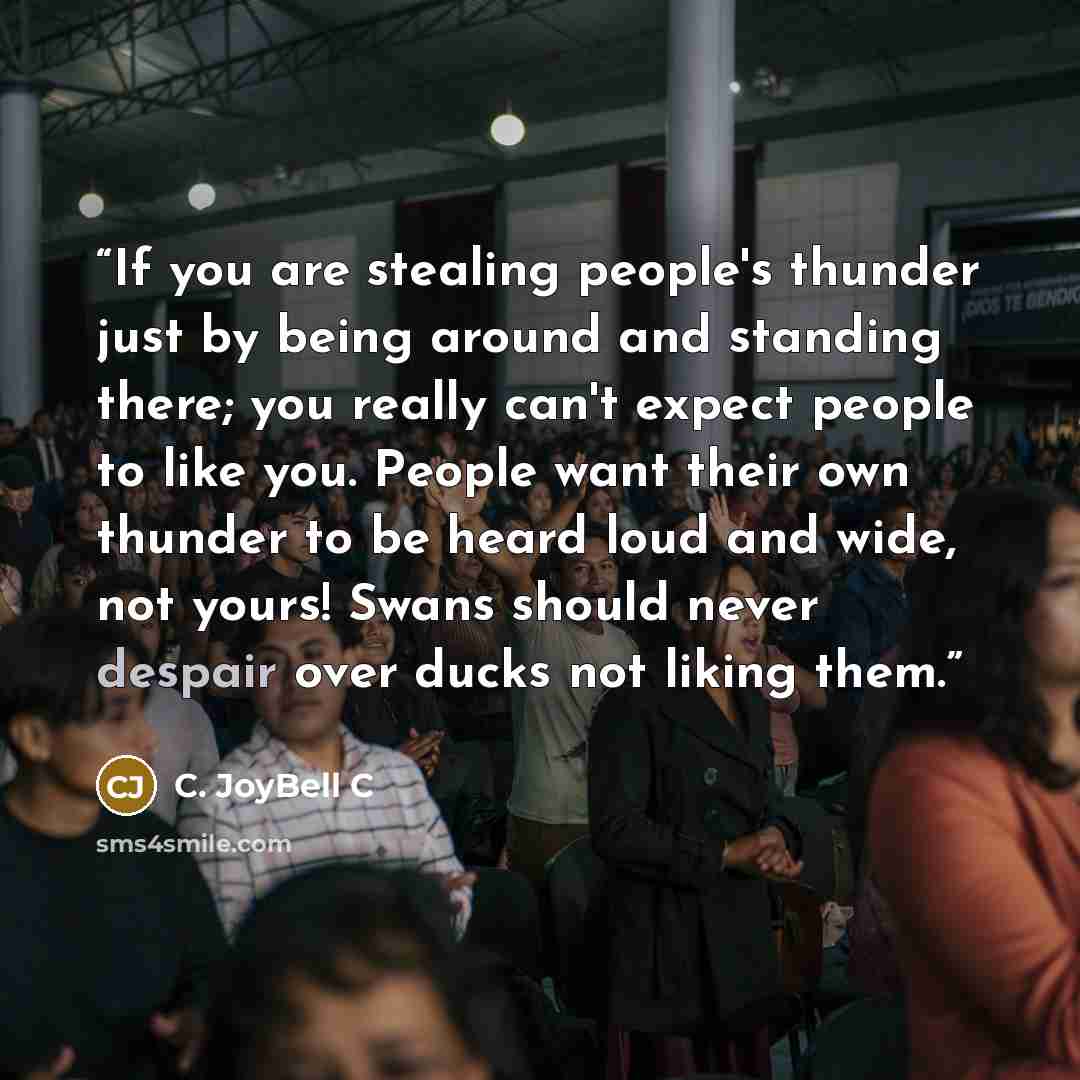 “If you are stealing people's thunder just by being around and standing there; you really can't expect people to like you. People want their own thunder to be heard loud and wide, not yours! Swans should never despair over ducks not liking them.” quote by C. JoyBell C