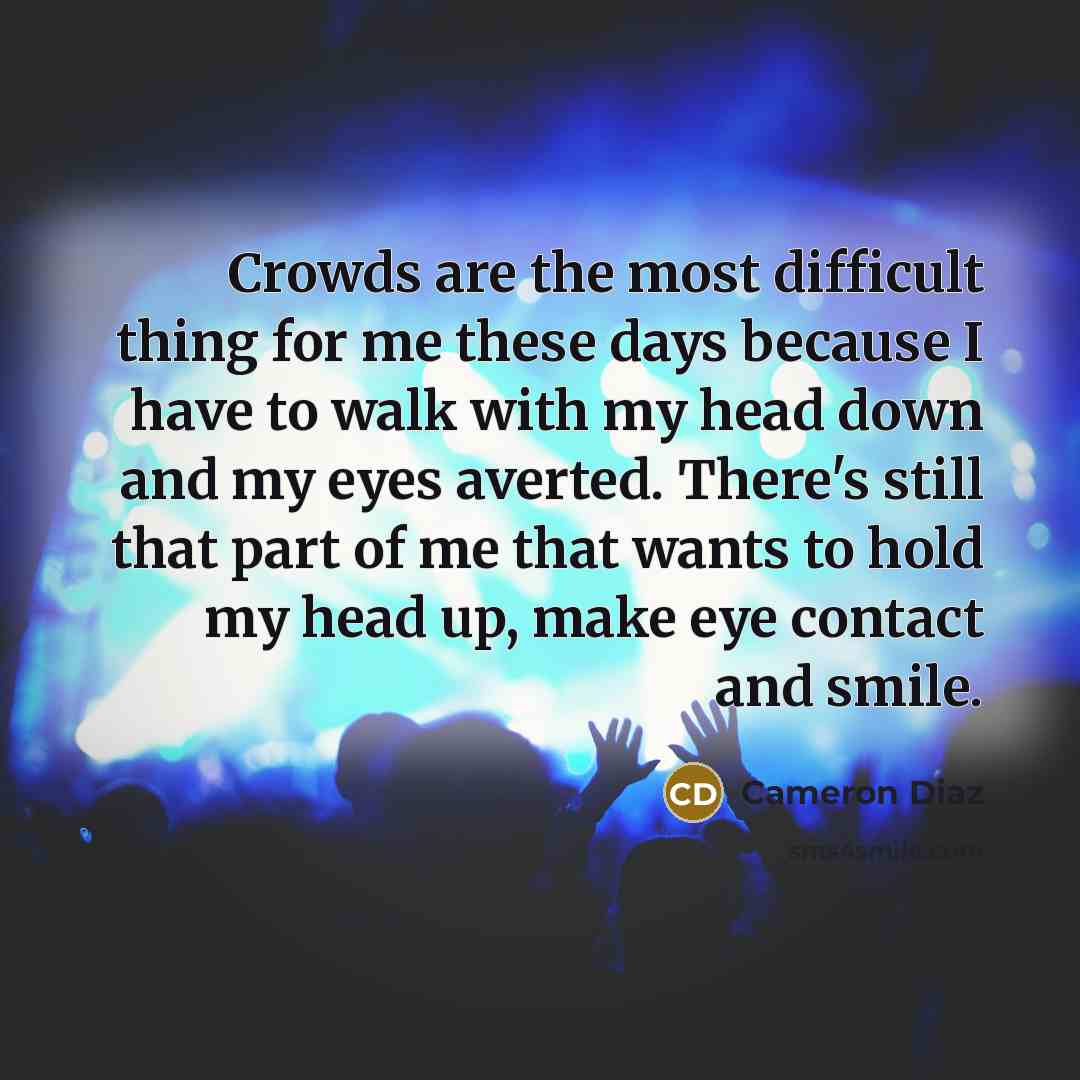 “Crowds are the most difficult thing for me these days because I have to walk with my head down and my eyes averted. There's still that part of me that wants to hold my head up, make eye contact and smile.” quote by Cameron Diaz