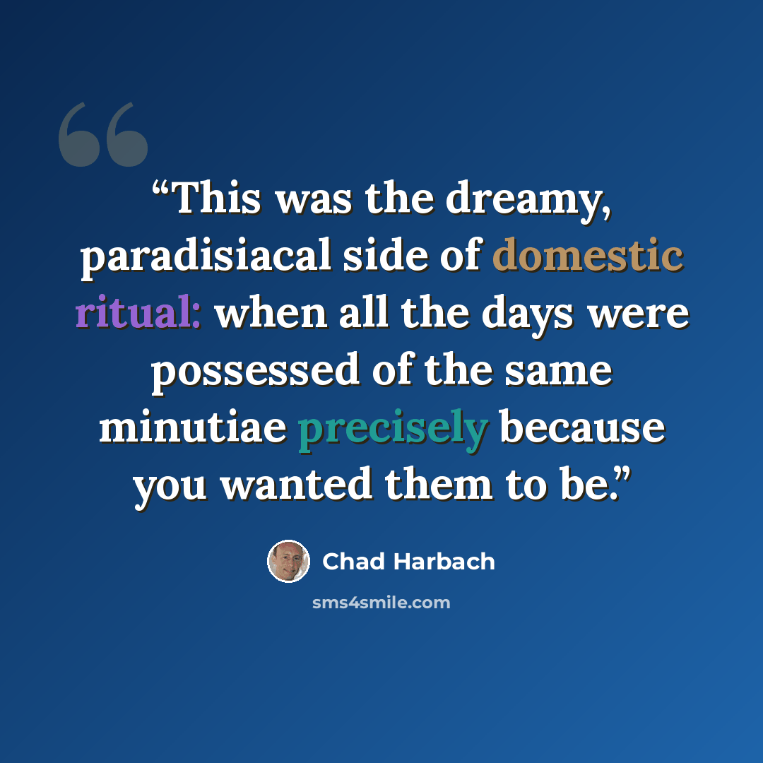 “This was the dreamy, paradisiacal side of domestic ritual: when all the days were possessed of the same minutiae precisely because you wanted them to be.” quote by Chad Harbach