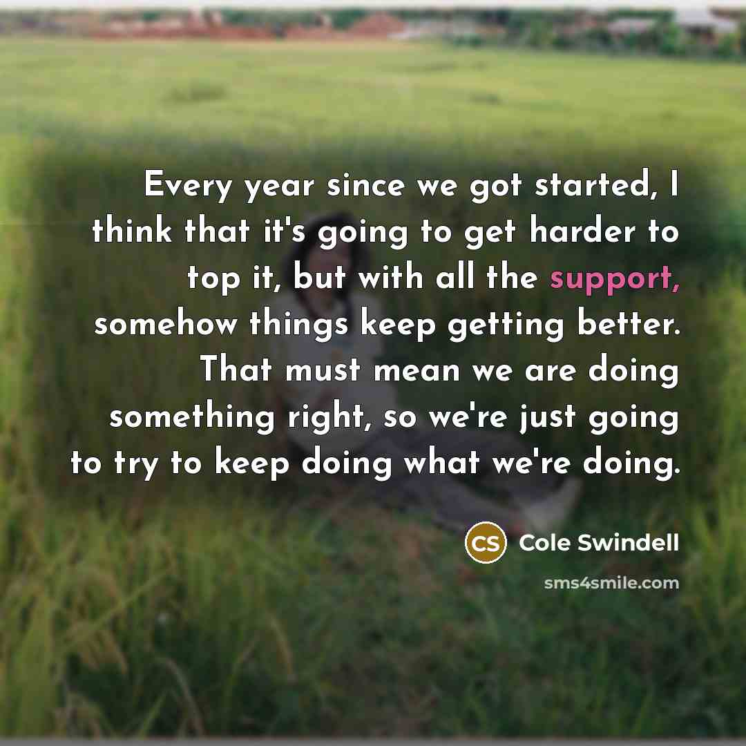 “Every year since we got started, I think that it's going to get harder to top it, but with all the support, somehow things keep getting better. That must mean we are doing something right, so we're just going to try to keep doing what we're doing.” quote by Cole Swindell