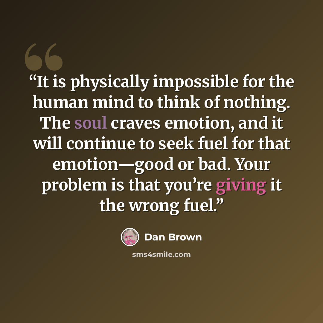 “It is physically impossible for the human mind to think of nothing. The soul craves emotion, and it will continue to seek fuel for that emotion—good or bad. Your problem is that you’re giving it the wrong fuel.” quote by Dan Brown