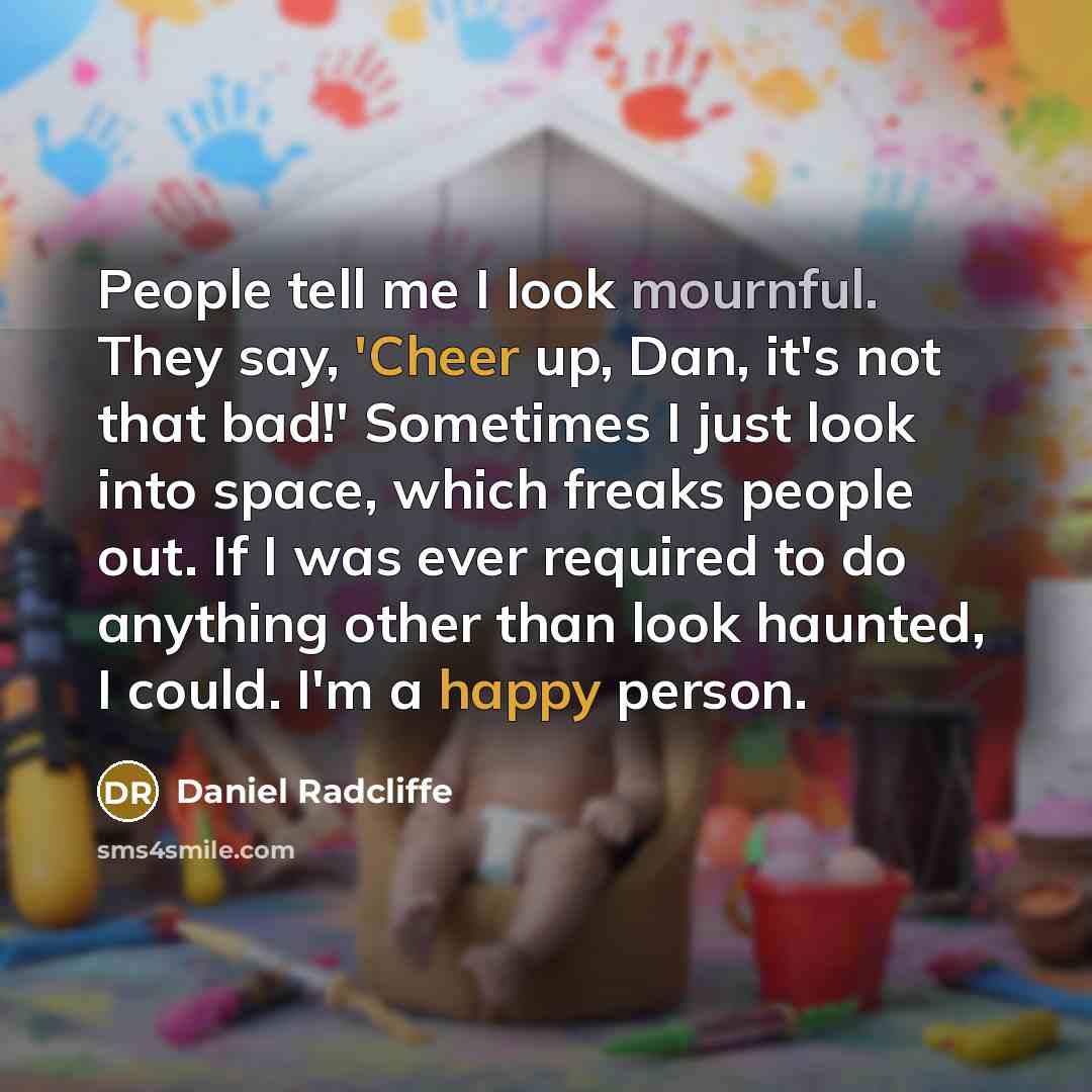 “People tell me I look mournful. They say, 'Cheer up, Dan, it's not that bad!' Sometimes I just look into space, which freaks people out. If I was ever required to do anything other than look haunted, I could. I'm a happy person.” quote by Daniel Radcliffe