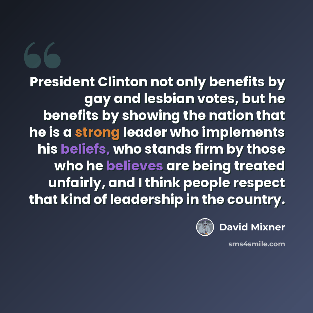 “President Clinton not only benefits by gay and lesbian votes, but he benefits by showing the nation that he is a strong leader who implements his beliefs, who stands firm by those who he believes are being treated unfairly, and I think people respect that kind of leadership in the country.” quote by David Mixner