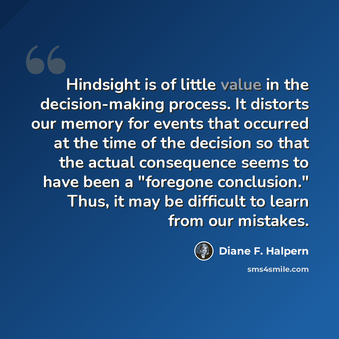 “Hindsight is of little value in the decision-making process. It distorts our memory for events that occurred at the time of the decision so that the actual consequence seems to have been a "foregone conclusion." Thus, it may be difficult to learn from our mistakes.” quote by Diane F. Halpern