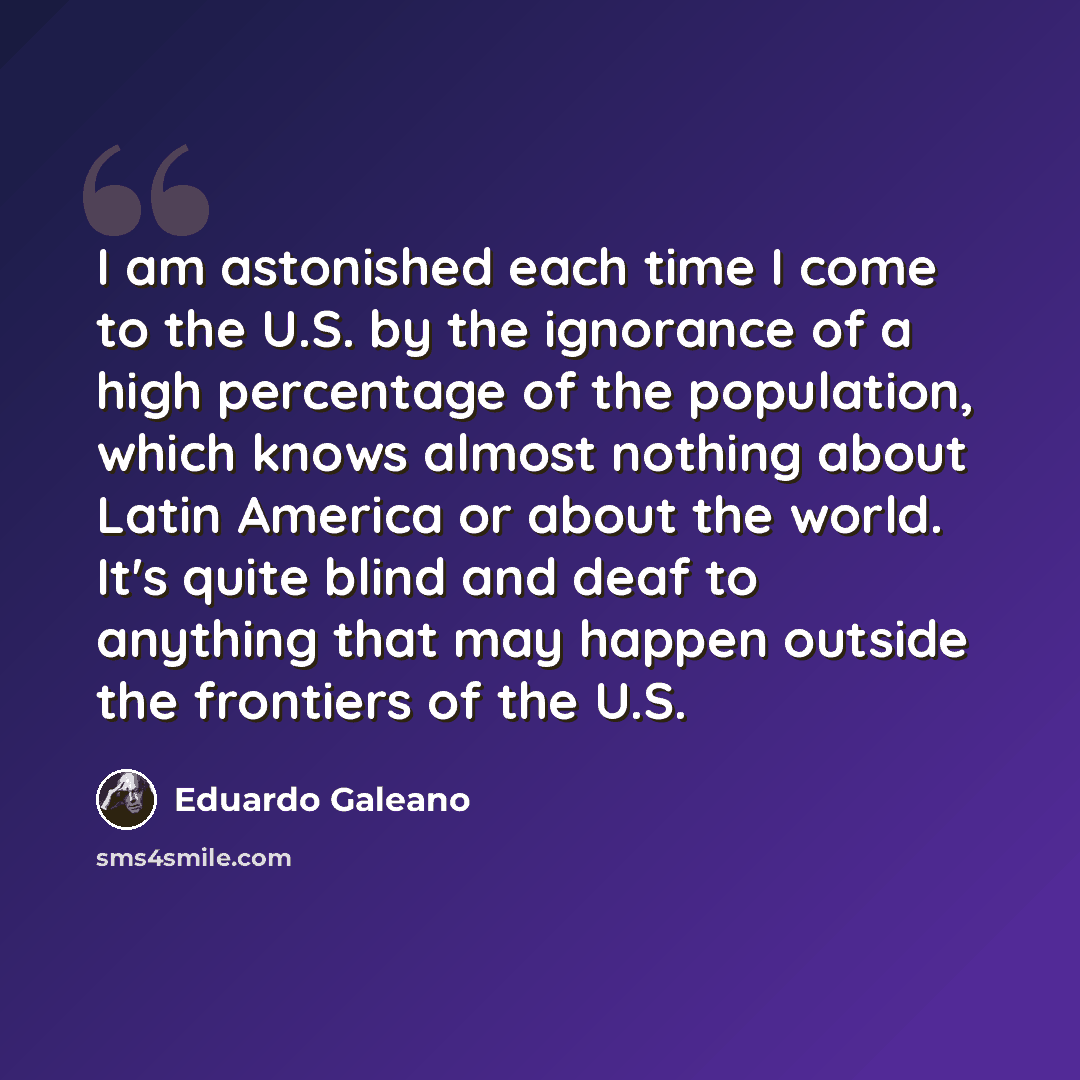 “I am astonished each time I come to the U.S. by the ignorance of a high percentage of the population, which knows almost nothing about Latin America or about the world. It's quite blind and deaf to anything that may happen outside the frontiers of the U.S.” quote by Eduardo Galeano
