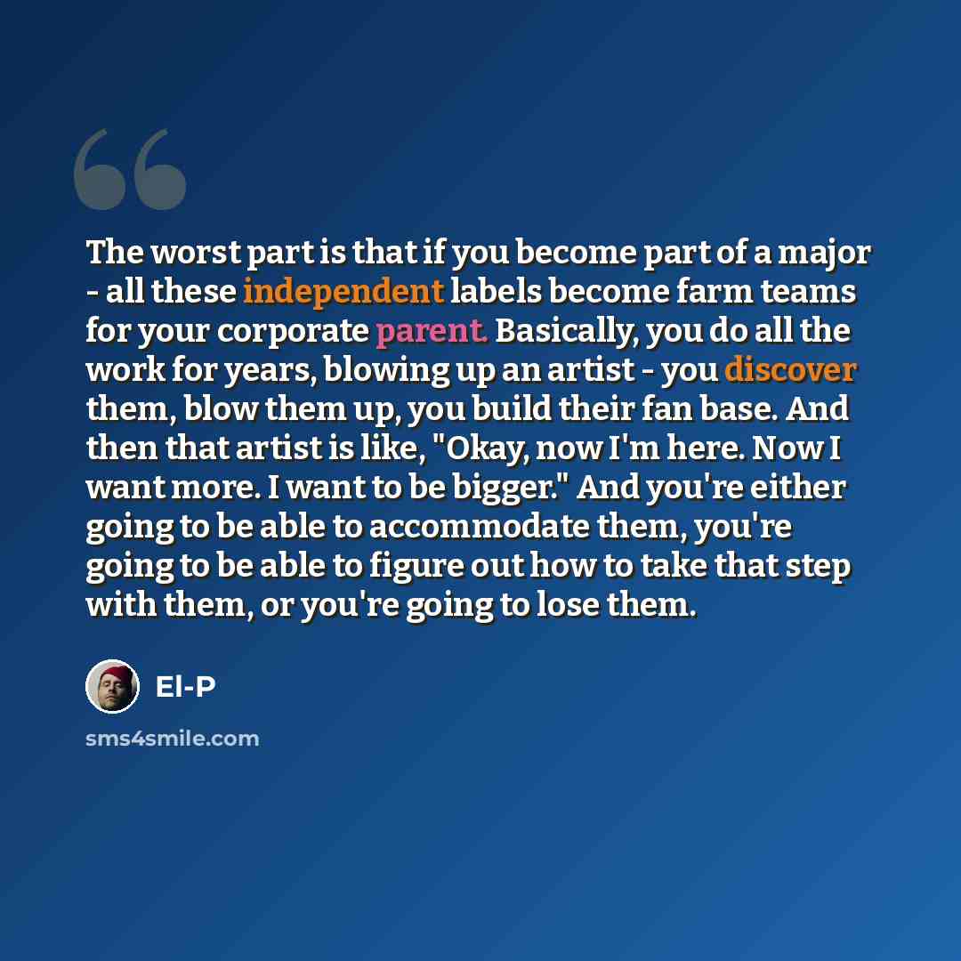 “The worst part is that if you become part of a major - all these independent labels become farm teams for your corporate parent. Basically, you do all the work for years, blowing up an artist - you discover them, blow them up, you build their fan base. And then that artist is like, "Okay, now I'm…” quote by El-P