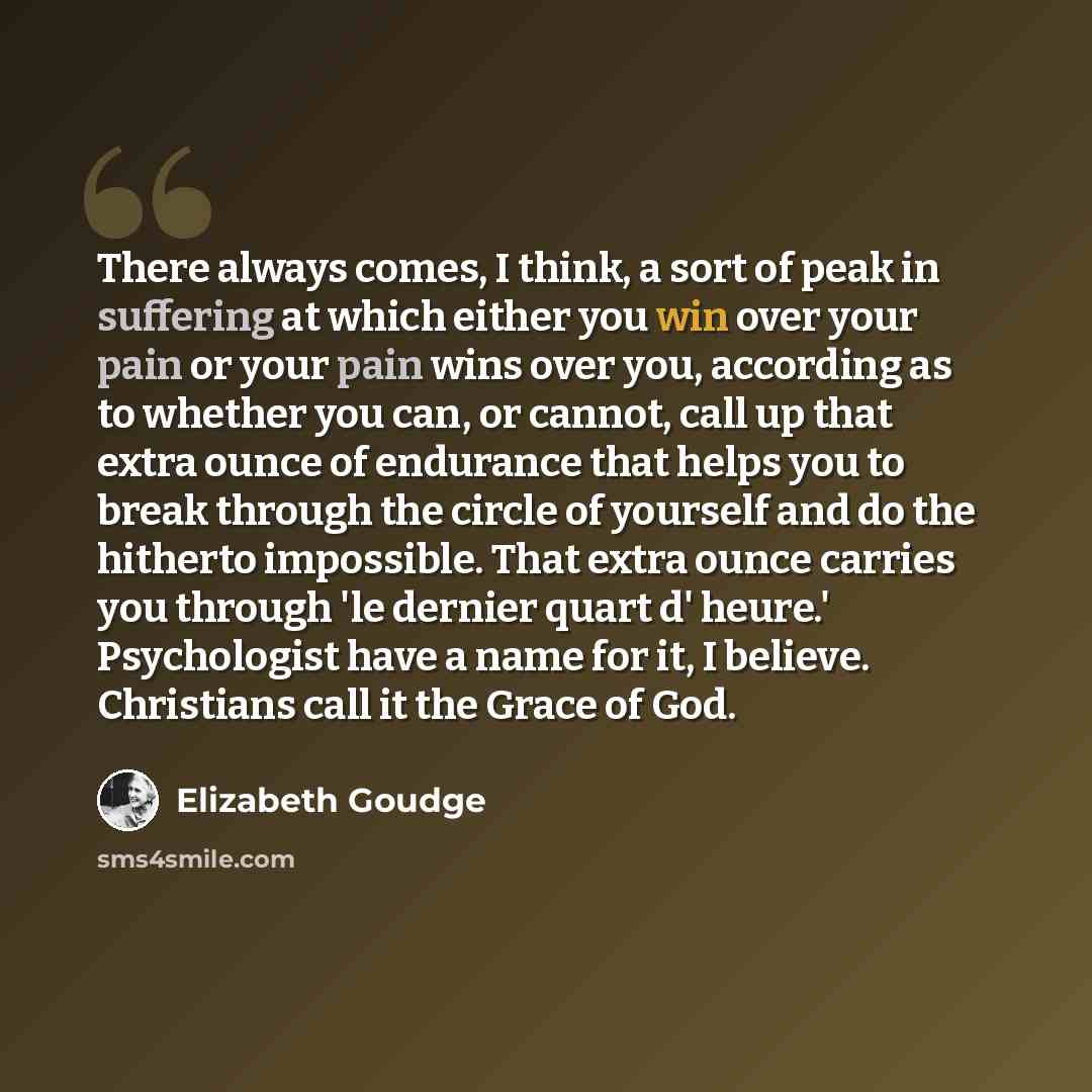 “There always comes, I think, a sort of peak in suffering at which either you win over your pain or your pain wins over you, according as to whether you can, or cannot, call up that extra ounce of endurance that helps you to break through the circle of yourself and do the hitherto impossible. That…” quote by Elizabeth Goudge