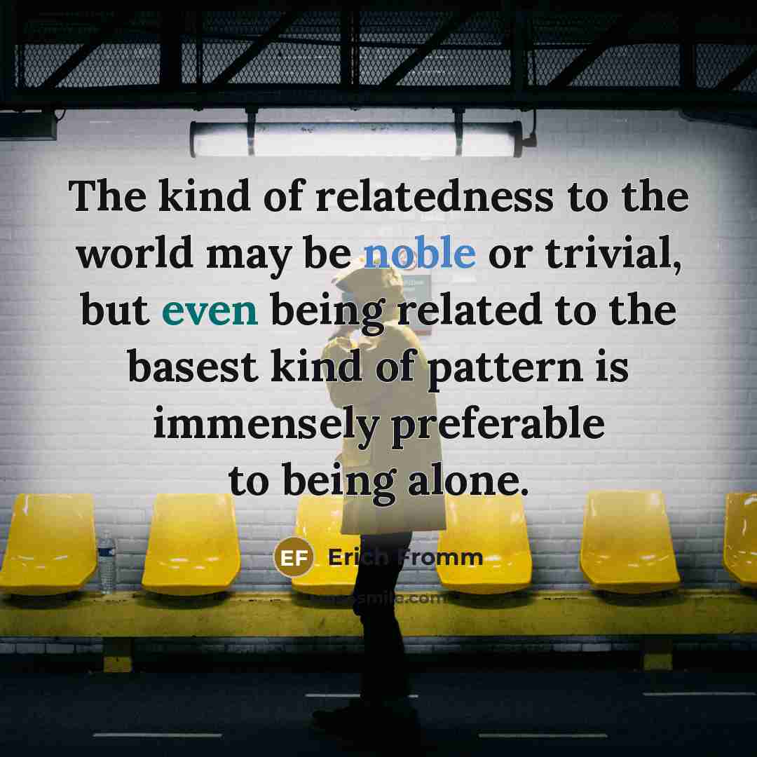 “The kind of relatedness to the world may be noble or trivial, but even being related to the basest kind of pattern is immensely preferable to being alone.” quote by Erich Fromm