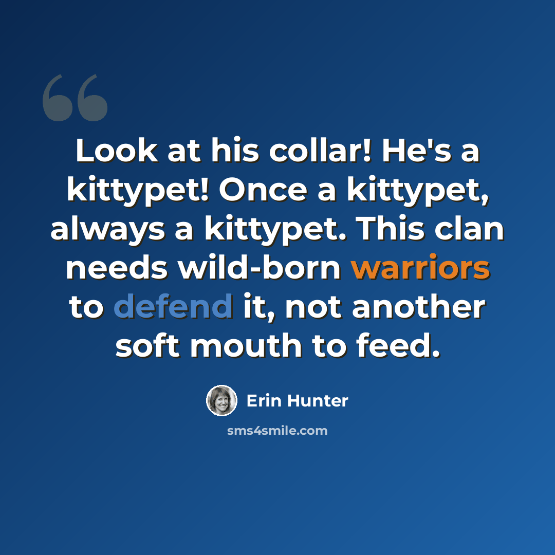 “Look at his collar! He's a kittypet! Once a kittypet, always a kittypet. This clan needs wild-born warriors to defend it, not another soft mouth to feed.” quote by Erin Hunter