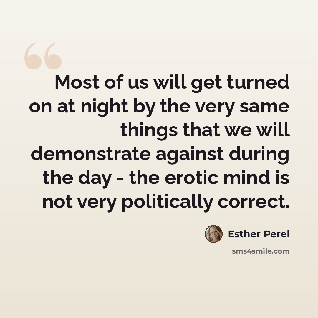 “Most of us will get turned on at night by the very same things that we will demonstrate against during the day - the erotic mind is not very politically correct.” quote by Esther Perel