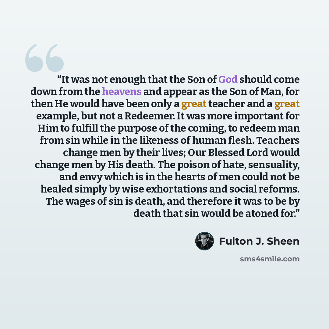 “It was not enough that the Son of God should come down from the heavens and appear as the Son of Man, for then He would have been only a great teacher and a great example, but not a Redeemer. It was more important for Him to fulfill the purpose of the coming, to redeem man from sin while in the…” quote by Fulton J. Sheen