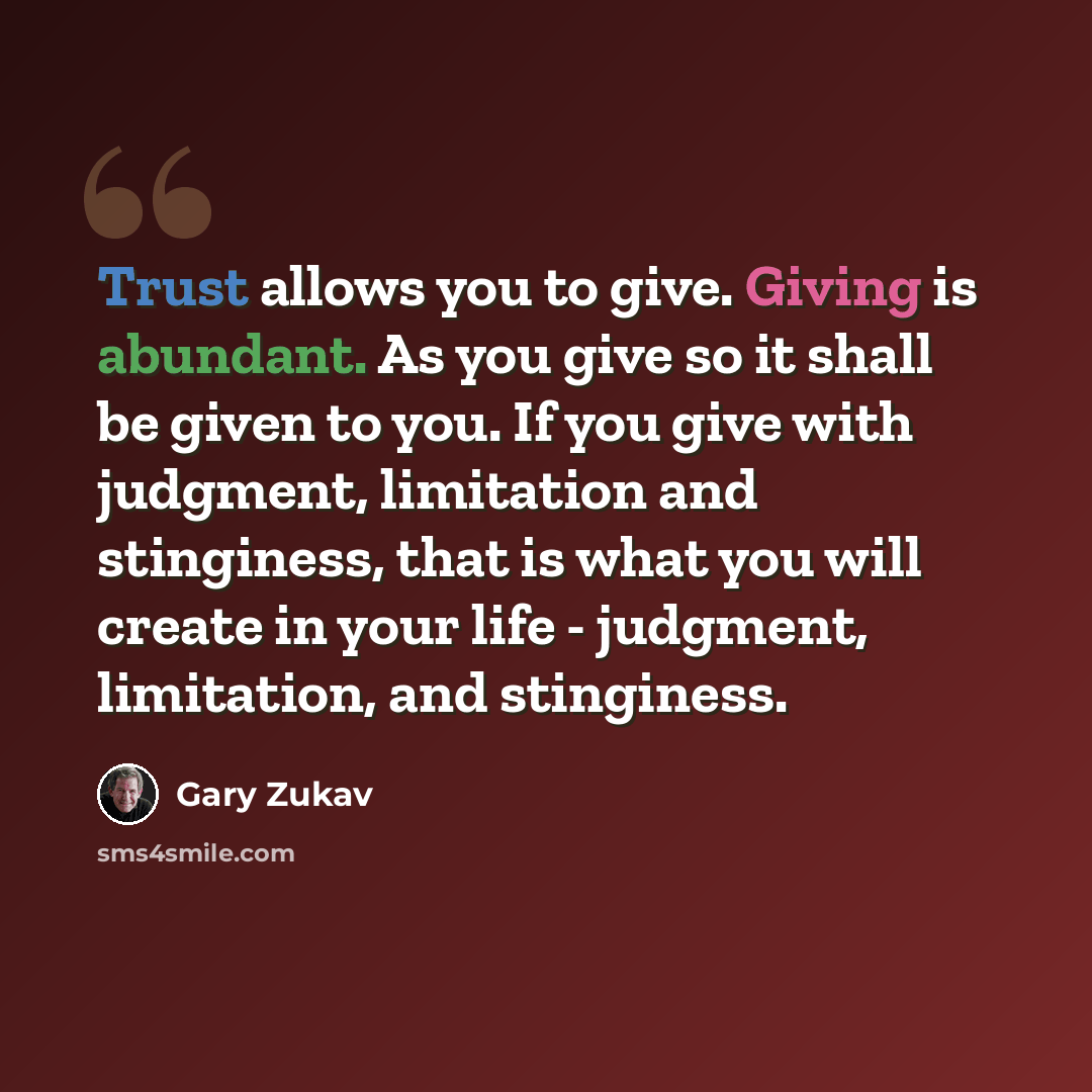 “Trust allows you to give. Giving is abundant. As you give so it shall be given to you. If you give with judgment, limitation and stinginess, that is what you will create in your life - judgment, limitation, and stinginess.” quote by Gary Zukav
