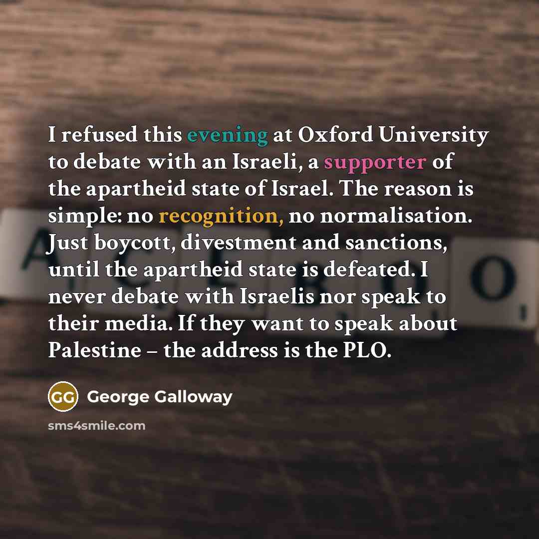 “I refused this evening at Oxford University to debate with an Israeli, a supporter of the apartheid state of Israel. The reason is simple: no recognition, no normalisation. Just boycott, divestment and sanctions, until the apartheid state is defeated. I never debate with Israelis nor speak to…” quote by George Galloway