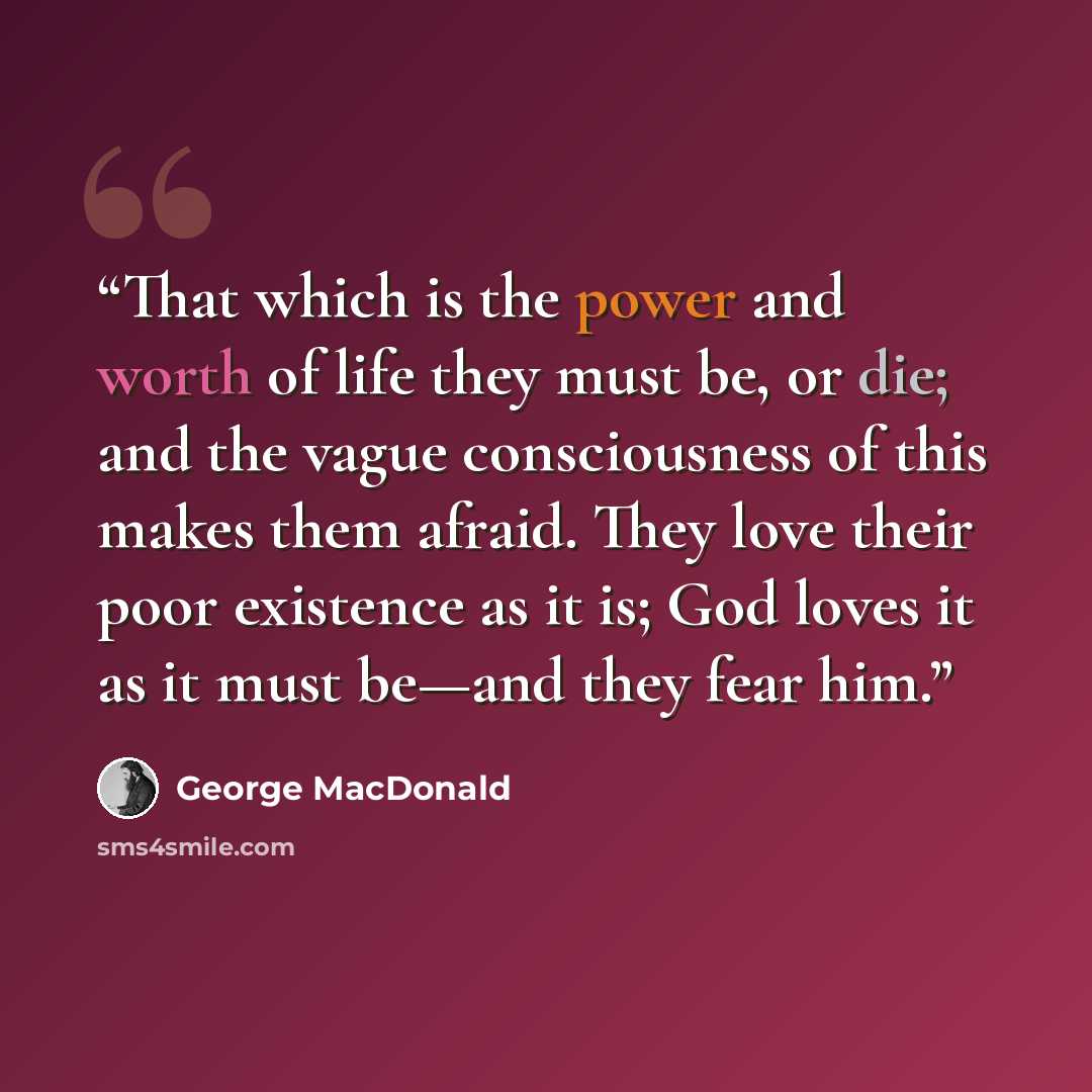 “That which is the power and worth of life they must be, or die; and the vague consciousness of this makes them afraid. They love their poor existence as it is; God loves it as it must be—and they fear him.” quote by George MacDonald