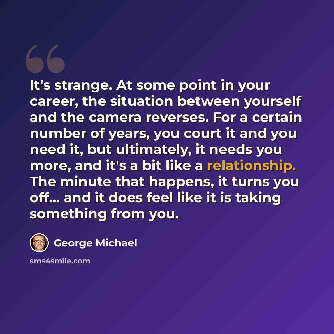 “It's strange. At some point in your career, the situation between yourself and the camera reverses. For a certain number of years, you court it and you need it, but ultimately, it needs you more, and it's a bit like a relationship. The minute that happens, it turns you off... and it does feel like…” quote by George Michael