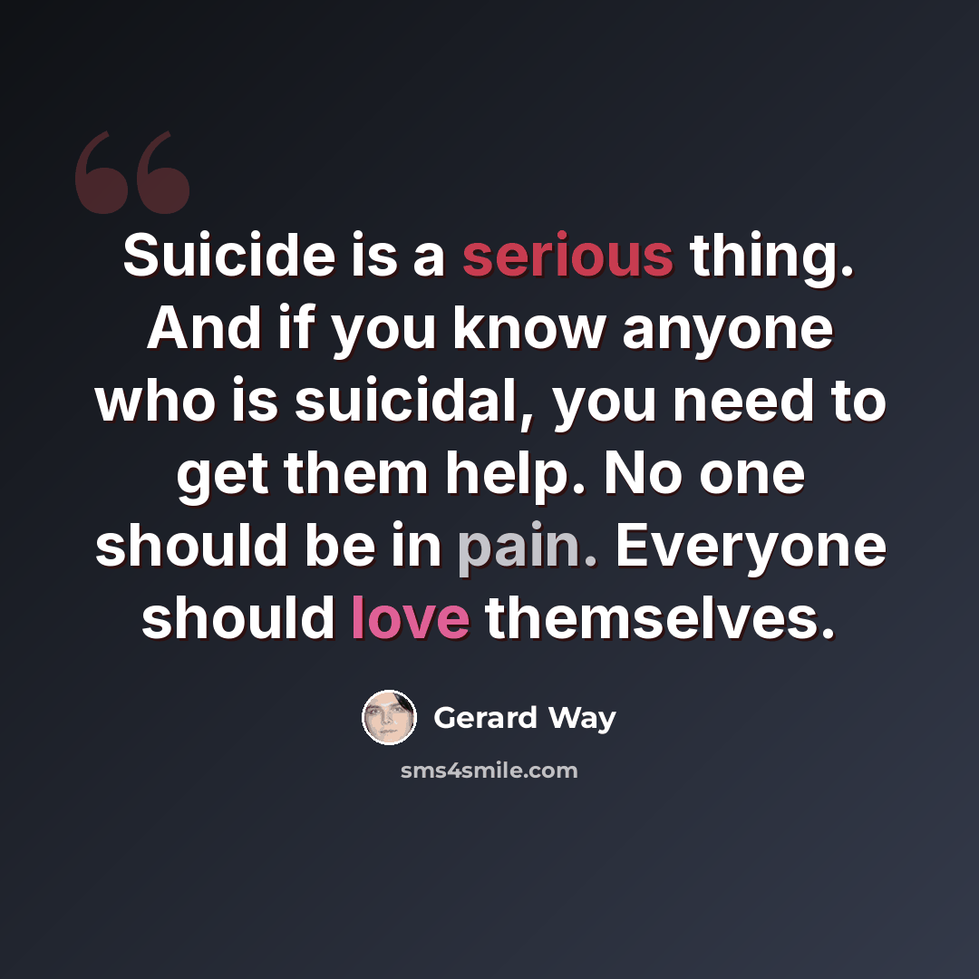 “Suicide is a serious thing. And if you know anyone who is suicidal, you need to get them help. No one should be in pain. Everyone should love themselves.” quote by Gerard Way