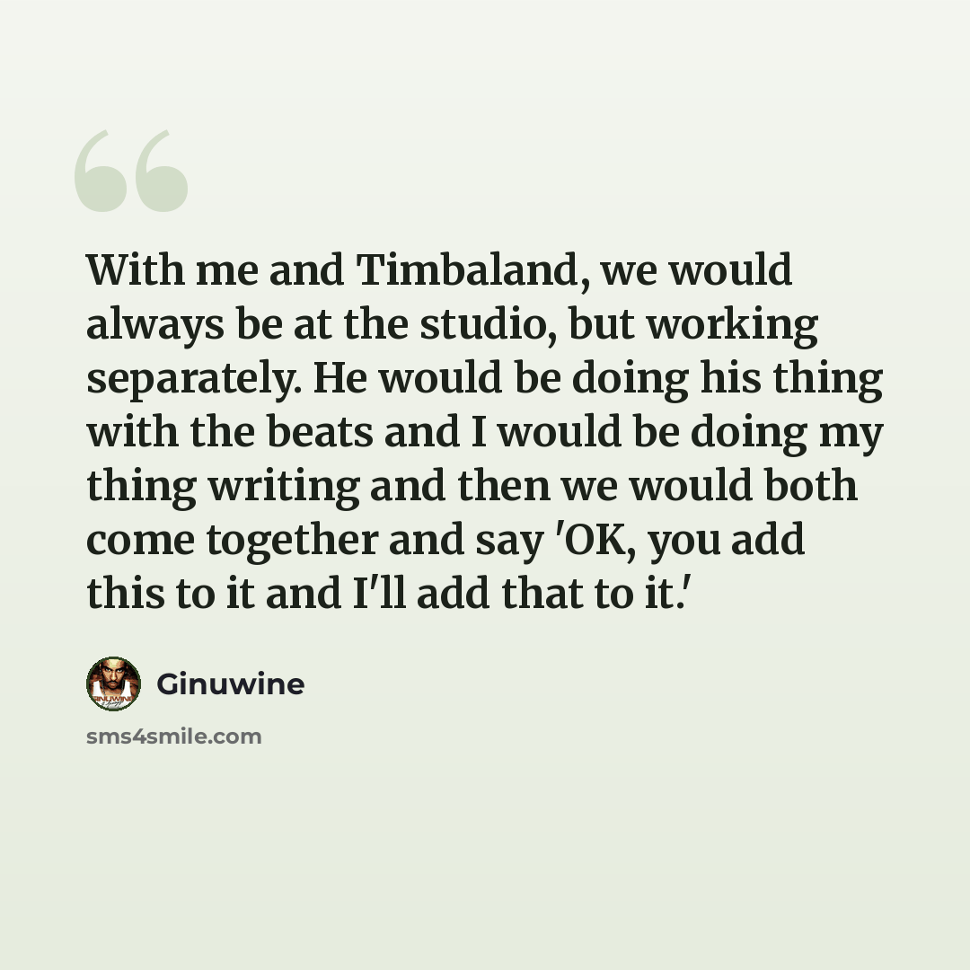 “With me and Timbaland, we would always be at the studio, but working separately. He would be doing his thing with the beats and I would be doing my thing writing and then we would both come together and say 'OK, you add this to it and I'll add that to it.'” quote by Ginuwine