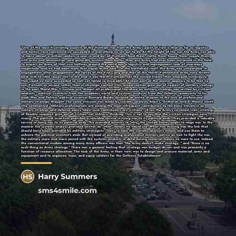 “One of the most frustrating aspects of the Vietnam war from the Army's point of view is that as far as logistics and tactics were concerned we succeeded in everything we set out to do. At the height of the war the Army was able to move almost a million soldiers a year in and out of Vietnam, feed…” quote by Anonymous