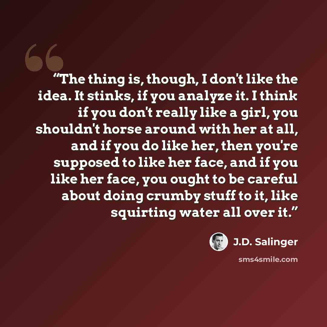 “The thing is, though, I don't like the idea. It stinks, if you analyze it. I think if you don't really like a girl, you shouldn't horse around with her at all, and if you do like her, then you're supposed to like her face, and if you like her face, you ought to be careful about doing crumby stuff…” quote by J.D. Salinger